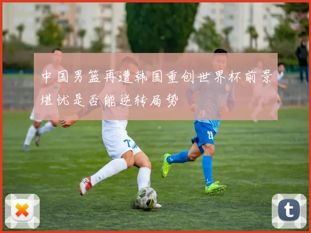 中国男篮再遭韩国重创世界杯前景堪忧是否能逆转局势