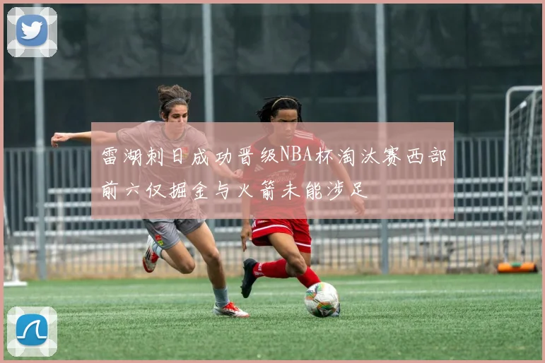 雷湖刺日成功晋级NBA杯淘汰赛西部前六仅掘金与火箭未能涉足