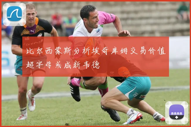 比尔西蒙斯分析埃奇库姆交易价值超字母或成新韦德