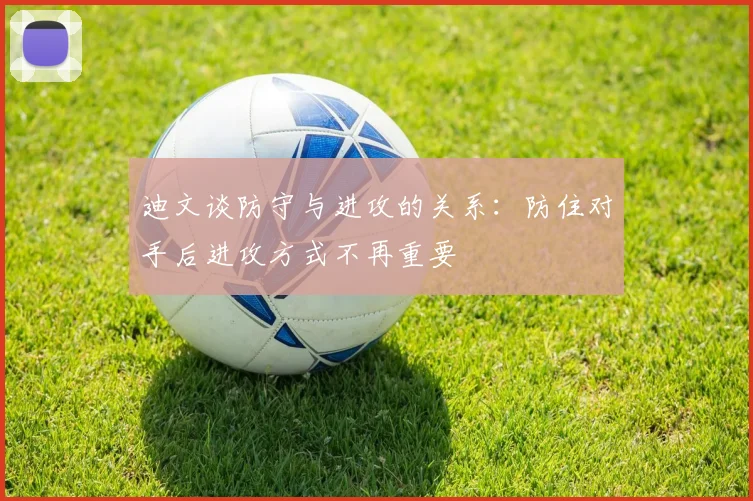 迪文谈防守与进攻的关系：防住对手后进攻方式不再重要