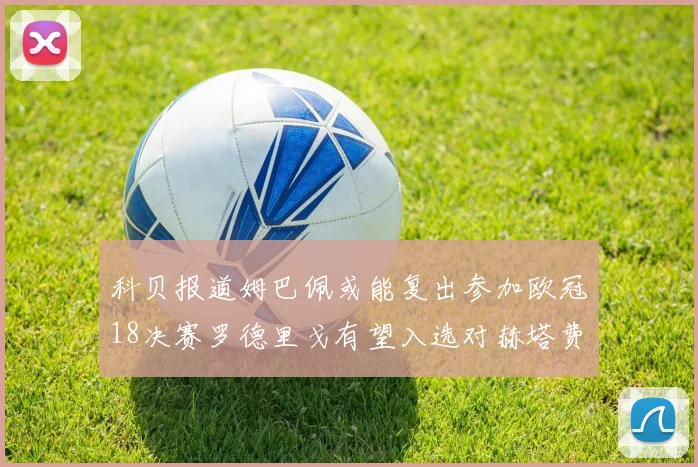 科贝报道姆巴佩或能复出参加欧冠18决赛罗德里戈有望入选对赫塔费大名单