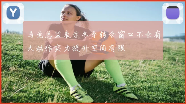 马竞总监表示冬季转会窗口不会有大动作实力提升空间有限