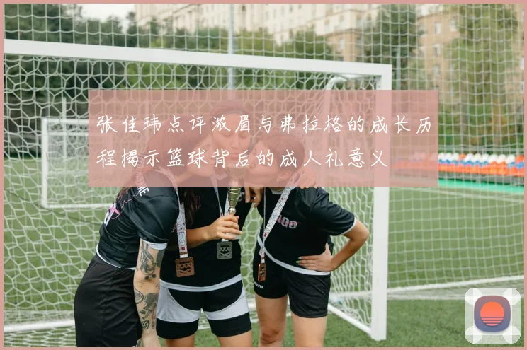 张佳玮点评浓眉与弗拉格的成长历程揭示篮球背后的成人礼意义