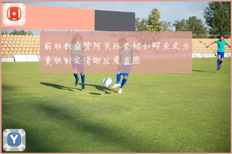 前助教盛赞阿莫林坚韧如鳄鱼皮为曼联制定清晰发展蓝图