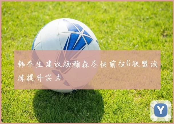 韩乔生建议杨瀚森尽快前往G联盟试炼提升实力