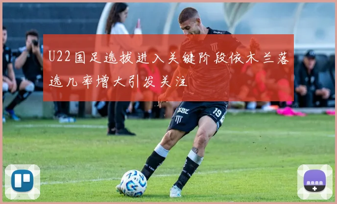 U22国足选拔进入关键阶段依木兰落选几率增大引发关注