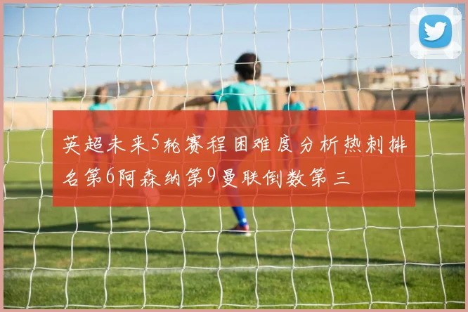 英超未来5轮赛程困难度分析热刺排名第6阿森纳第9曼联倒数第三
