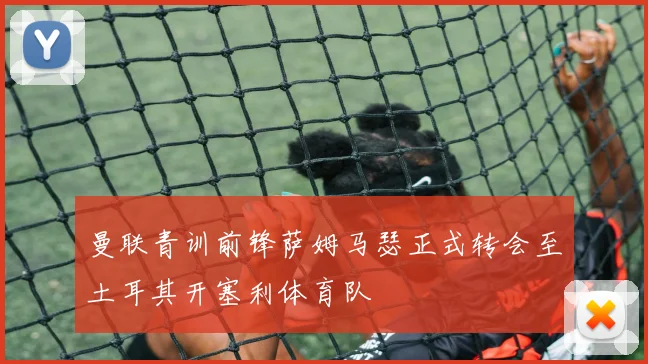 曼联青训前锋萨姆马瑟正式转会至土耳其开塞利体育队