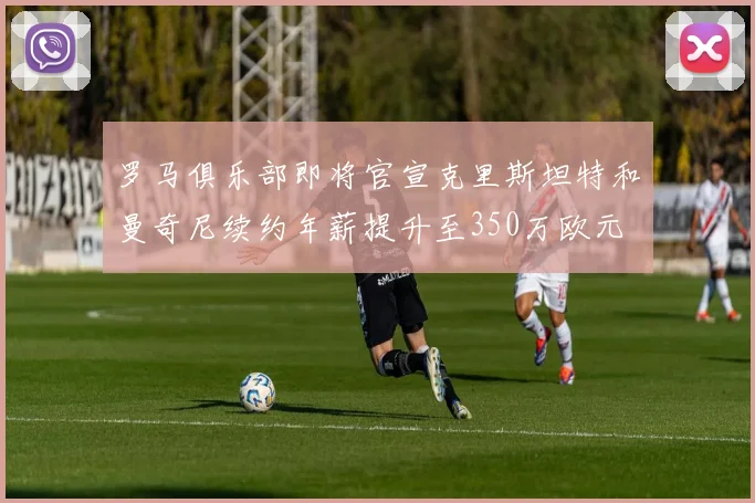 罗马俱乐部即将官宣克里斯坦特和曼奇尼续约年薪提升至350万欧元
