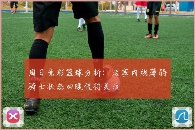 周日竞彩篮球分析：活塞内线薄弱骑士状态回暖值得关注