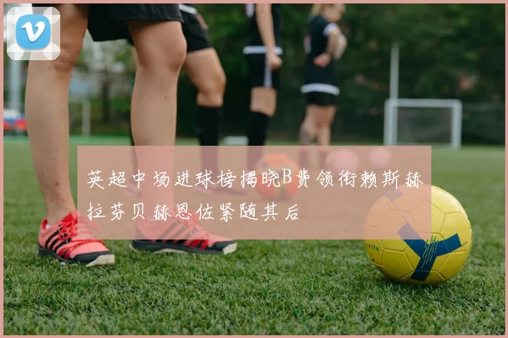 英超中场进球榜揭晓B费领衔赖斯赫拉芬贝赫恩佐紧随其后