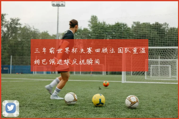 三年前世界杯决赛回顾法国队重温姆巴佩进球庆祝瞬间