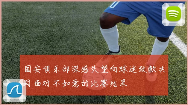 国安俱乐部深感失望向球迷致歉共同面对不如意的比赛结果